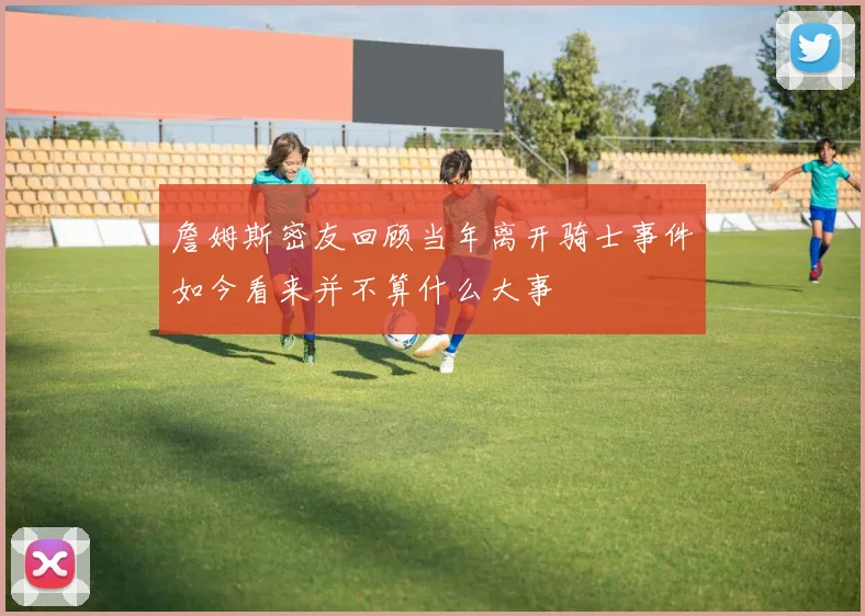 詹姆斯密友回顾当年离开骑士事件如今看来并不算什么大事
