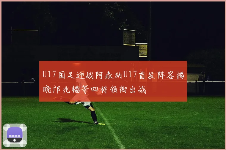 U17国足迎战阿森纳U17首发阵容揭晓邝兆镭等四将领衔出战