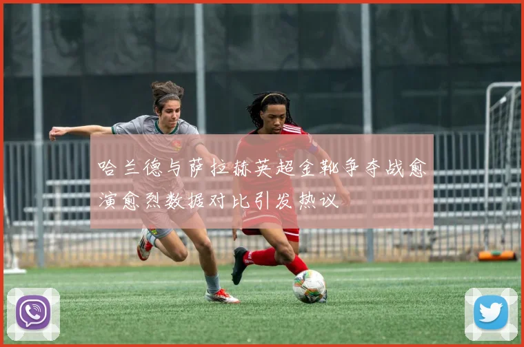 哈兰德与萨拉赫英超金靴争夺战愈演愈烈数据对比引发热议