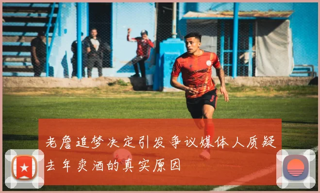老詹追梦决定引发争议媒体人质疑去年卖酒的真实原因