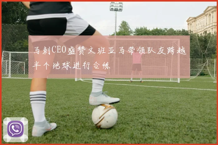 马刺CEO盛赞文班亚马带领队友跨越半个地球进行合练