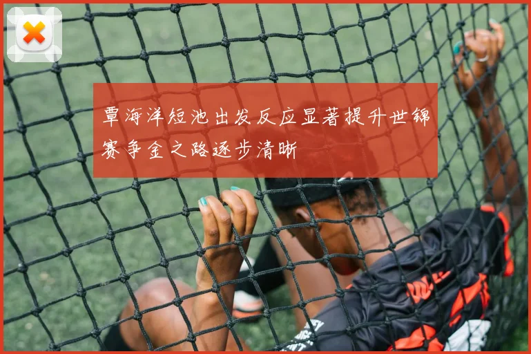 覃海洋短池出发反应显著提升世锦赛争金之路逐步清晰