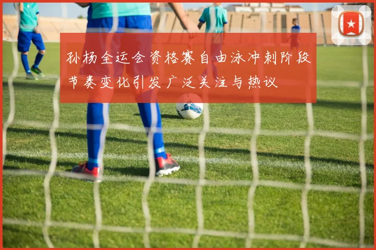 孙杨全运会资格赛自由泳冲刺阶段节奏变化引发广泛关注与热议