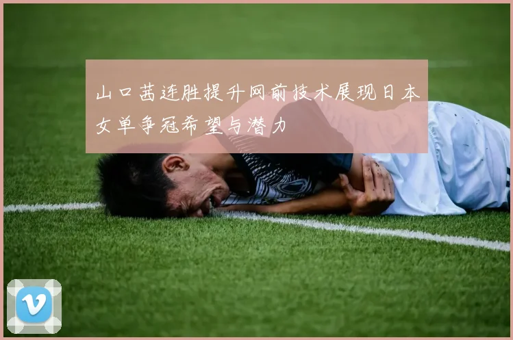山口茜连胜提升网前技术展现日本女单争冠希望与潜力