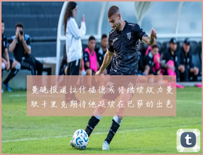 曼晚报道拉什福德或将继续效力曼联卡里克期待他延续在巴萨的出色表现