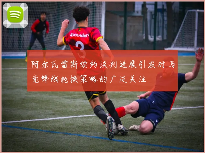 阿尔瓦雷斯续约谈判进展引发对马竞锋线轮换策略的广泛关注