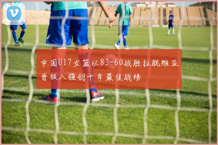 中国U17女篮以83-60战胜拉脱维亚晋级八强创十年最佳战绩