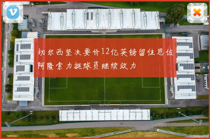 切尔西坚决要价12亿英镑留住恩佐阿隆索力挺球员继续效力