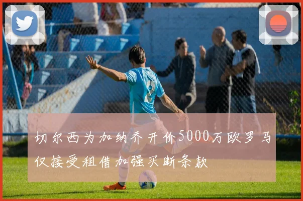 切尔西为加纳乔开价5000万欧罗马仅接受租借加强买断条款