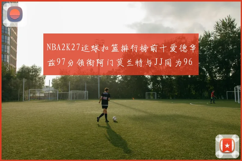 NBA2K27运球扣篮排行榜前十爱德华兹97分领衔阿门莫兰特与JJ同为96分