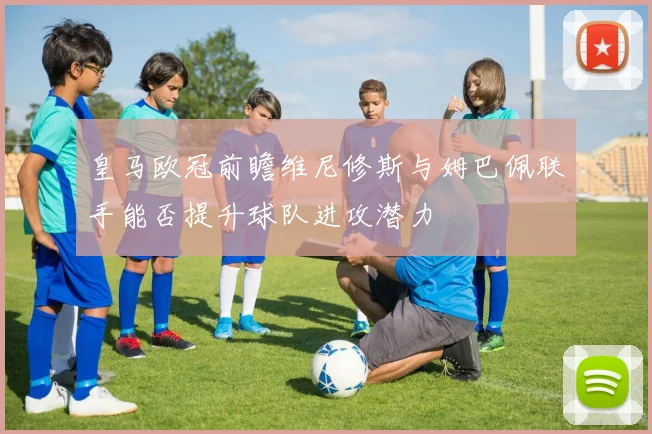 皇马欧冠前瞻维尼修斯与姆巴佩联手能否提升球队进攻潜力