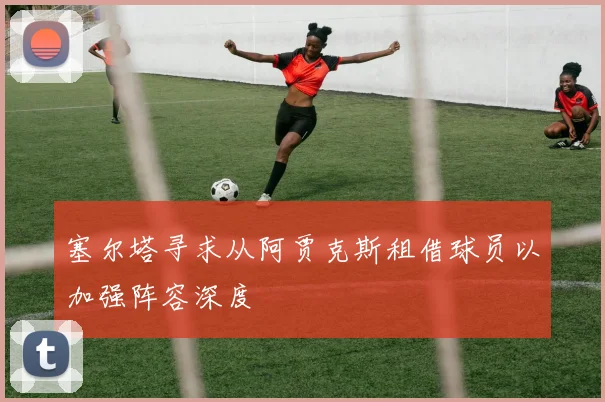 塞尔塔寻求从阿贾克斯租借球员以加强阵容深度