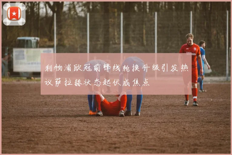 利物浦欧冠前锋线轮换升级引发热议萨拉赫状态起伏成焦点